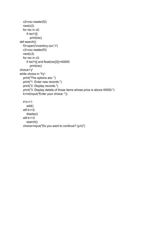 c2=csv.reader(f2)
next(c2)
for rec in c2:
if rec!=[]:
print(rec)
def search():
f3=open('inventory.csv','r')
c3=csv.reader(f3)
next(c3)
for rec in c3:
if rec!=[] and float(rec[3])>40000:
print(rec)
choice='y'
while choice in 'Yy':
print("The options are: ")
print("1. Enter new records.")
print("2. Display records.")
print("3. Display details of those items whose price is above 40000.")
k=int(input("Enter your choice: "))
if k==1:
add()
elif k==2:
display()
elif k==3:
search()
choice=input("Do you want to continue? (y/n)")
 