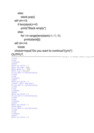 else:
stack.pop()
elif ch==3:
if len(stack)==0:
print("Stack empty")
else:
for i in range(len(stack)-1,-1,-1):
print(stack[i])
elif ch==4:
break
choice=input("Do you want to continue?(y/n)")
OUTPUT.
 
