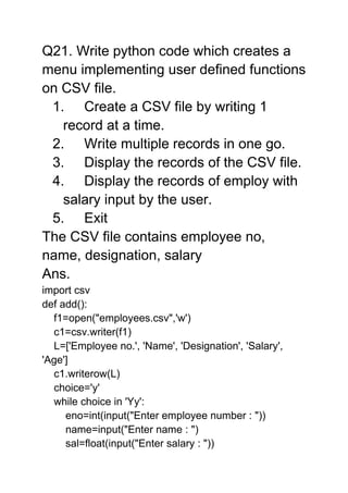 Q21. Write python code which creates a
menu implementing user defined functions
on CSV file.
1. Create a CSV file by writing 1
record at a time.
2. Write multiple records in one go.
3. Display the records of the CSV file.
4. Display the records of employ with
salary input by the user.
5. Exit
The CSV file contains employee no,
name, designation, salary
Ans.
import csv
def add():
f1=open("employees.csv",'w')
c1=csv.writer(f1)
L=['Employee no.', 'Name', 'Designation', 'Salary',
'Age']
c1.writerow(L)
choice='y'
while choice in 'Yy':
eno=int(input("Enter employee number : "))
name=input("Enter name : ")
sal=float(input("Enter salary : "))
 