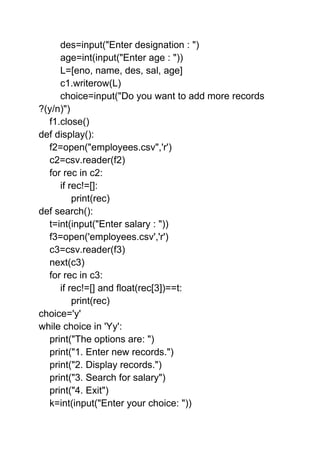 des=input("Enter designation : ")
age=int(input("Enter age : "))
L=[eno, name, des, sal, age]
c1.writerow(L)
choice=input("Do you want to add more records
?(y/n)")
f1.close()
def display():
f2=open("employees.csv",'r')
c2=csv.reader(f2)
for rec in c2:
if rec!=[]:
print(rec)
def search():
t=int(input("Enter salary : "))
f3=open('employees.csv','r')
c3=csv.reader(f3)
next(c3)
for rec in c3:
if rec!=[] and float(rec[3])==t:
print(rec)
choice='y'
while choice in 'Yy':
print("The options are: ")
print("1. Enter new records.")
print("2. Display records.")
print("3. Search for salary")
print("4. Exit")
k=int(input("Enter your choice: "))
 