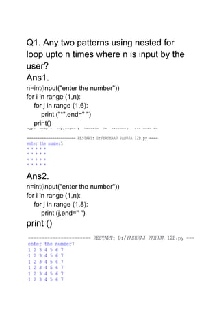 Q1. Any two patterns using nested for
loop upto n times where n is input by the
user?
Ans1.
n=int(input("enter the number"))
for i in range (1,n):
for j in range (1,6):
print ("*",end=" ")
print()
Ans2.
n=int(input("enter the number"))
for i in range (1,n):
for j in range (1,8):
print (j,end=" ")
print ()
 