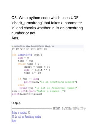 Q5. Write python code which uses UDF
‘check_armstrong’ that takes a parameter
‘n’ and checks whether ‘n’ is an armstrong
number or not.
Ans.
Output-
 