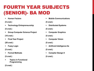 FOURTH YEAR SUBJECTS
(SENIOR)- BA MOD
 Human Factors
(5 cred.)
 Technology Entrepreneurship
(5 cred.)
 Group Computer Science Project
(10 cred.)
 Final Year Project
(20 cred.)
 Fuzzy Logic
(5 cred.)
 Formal Methods
(5 cred.)
 Topics in Functional
Programming
(5 cred.)
 Mobile Communications
(5 cred.)
 Distributed Systems
(5 cred.)
 Computer Graphics
(5 cred.)
 Computer Vision
(5 cred.)
 Artificial Intelligence IIa
(5 cred.)
 Compiler Design II
(5 cred.)
 
