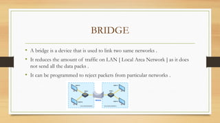 BRIDGE
• A bridge is a device that is used to link two same networks .
• It reduces the amount of traffic on LAN [ Local Area Network ] as it does
not send all the data packs .
• It can be programmed to reject packets from particular networks .
 