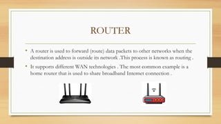 ROUTER
• A router is used to forward (route) data packets to other networks when the
destination address is outside its network .This process is known as routing .
• It supports different WAN technologies . The most common example is a
home router that is used to share broadband Internet connection .
 