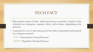 TECH FACT
• Data packets consist of data , which travel across a network. A packet is also
referred to as a datagram , segment , block , cell or frame , depending on the
protocol .
• A protocol is a set of rules that govern how data is transmitted and received
in a computer network .
TCP = Transmission Control Protocol
HTTP = HyperText Transfer Protocol
 