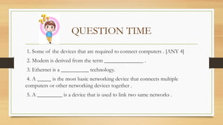 QUESTION TIME
1. Some of the devices that are required to connect computers . [ANY 4]
2. Modem is derived from the term ______________ .
3. Ethernet is a __________ technology.
4. A _____ is the most basic networking device that connects multiple
computers or other networking devices together .
5. A _________ is a device that is used to link two same networks .
 