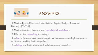 ANSWERS
1. Modem RJ-45 , Ethernet , Hub , Switch , Repair , Bridge , Router and
Gateway . [ANY 4 ]
2. Modem is derived from the term modulator-demodulator .
3. Ethernet is a networking technology.
4. A hub is the most basic networking device that connects multiple computers
or other networking devices together .
5. A bridge is a device that is used to link two same networks .
 