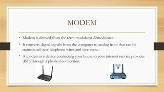 MODEM
• Modem is derived from the term modulator-demodulator .
• It converts digital signals from the computer to analog from that can be
transmitted over telephone wires and vice versa .
• A modem is a device connecting your home to your internet service provider
(ISP) through a physical connection.
 
