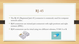 RJ-45
• The RJ-45 [ Registered Jack-45 ] connector is commonly used for computer
network cables .
• RJ45 connectors are twisted-pair connectors with eight positions and eight
contacts (8P8C).
• RJ45 connectors can be wired using two different schemes, T-568 A or B.
 