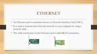ETHERNET
• An Ethernet card is sometimes known as Network Interface Card [ NIC ] .
• It is used to transmit data from the network to your computer by using a
network cable .
• The cable connection on the Ethernet card is called RJ-45 connection .
 