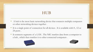 HUB
• A hub is the most basic networking device that connects multiple computers
or other networking devices together .
• It is a single point of connection for all devices . It is available with 8 , 12 or
24 ports .
• It connects segments of a LAN . The NIC tranfers data from a computer to
a hub , which then tranfers it to other connected computers .
 