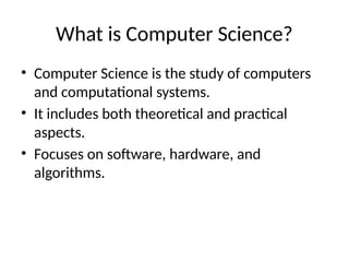 What is Computer Science?
• Computer Science is the study of computers
and computational systems.
• It includes both theoretical and practical
aspects.
• Focuses on software, hardware, and
algorithms.
 