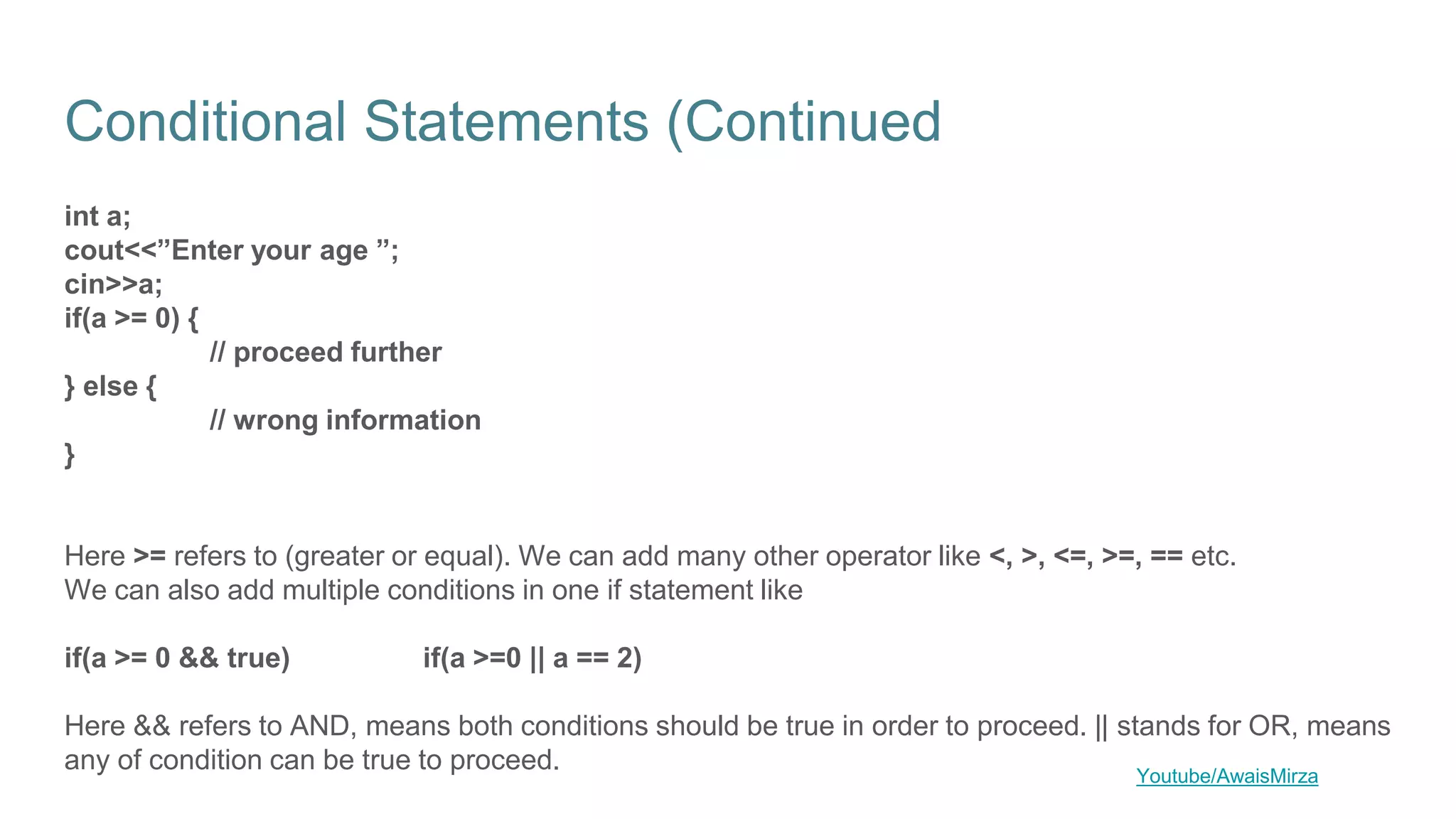 Conditional Statements (Continued
int a;
cout<<”Enter your age ”;
cin>>a;
if(a >= 0) {
// proceed further
} else {
// wrong information
}
Here >= refers to (greater or equal). We can add many other operator like <, >, <=, >=, == etc.
We can also add multiple conditions in one if statement like
if(a >= 0 && true) if(a >=0 || a == 2)
Here && refers to AND, means both conditions should be true in order to proceed. || stands for OR, means
any of condition can be true to proceed. Youtube/AwaisMirza
 