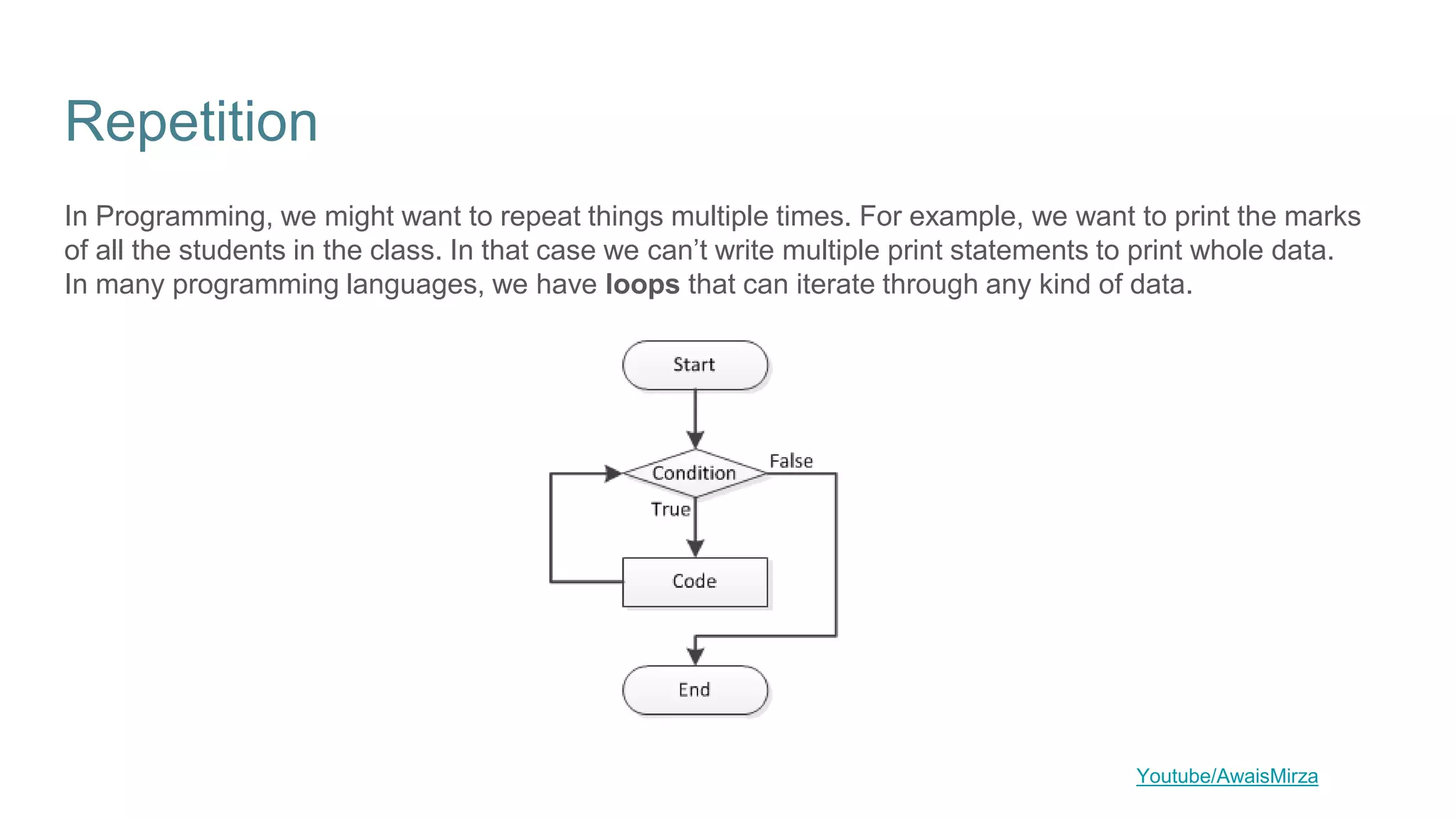 Repetition
In Programming, we might want to repeat things multiple times. For example, we want to print the marks
of all the students in the class. In that case we can’t write multiple print statements to print whole data.
In many programming languages, we have loops that can iterate through any kind of data.
Youtube/AwaisMirza
 