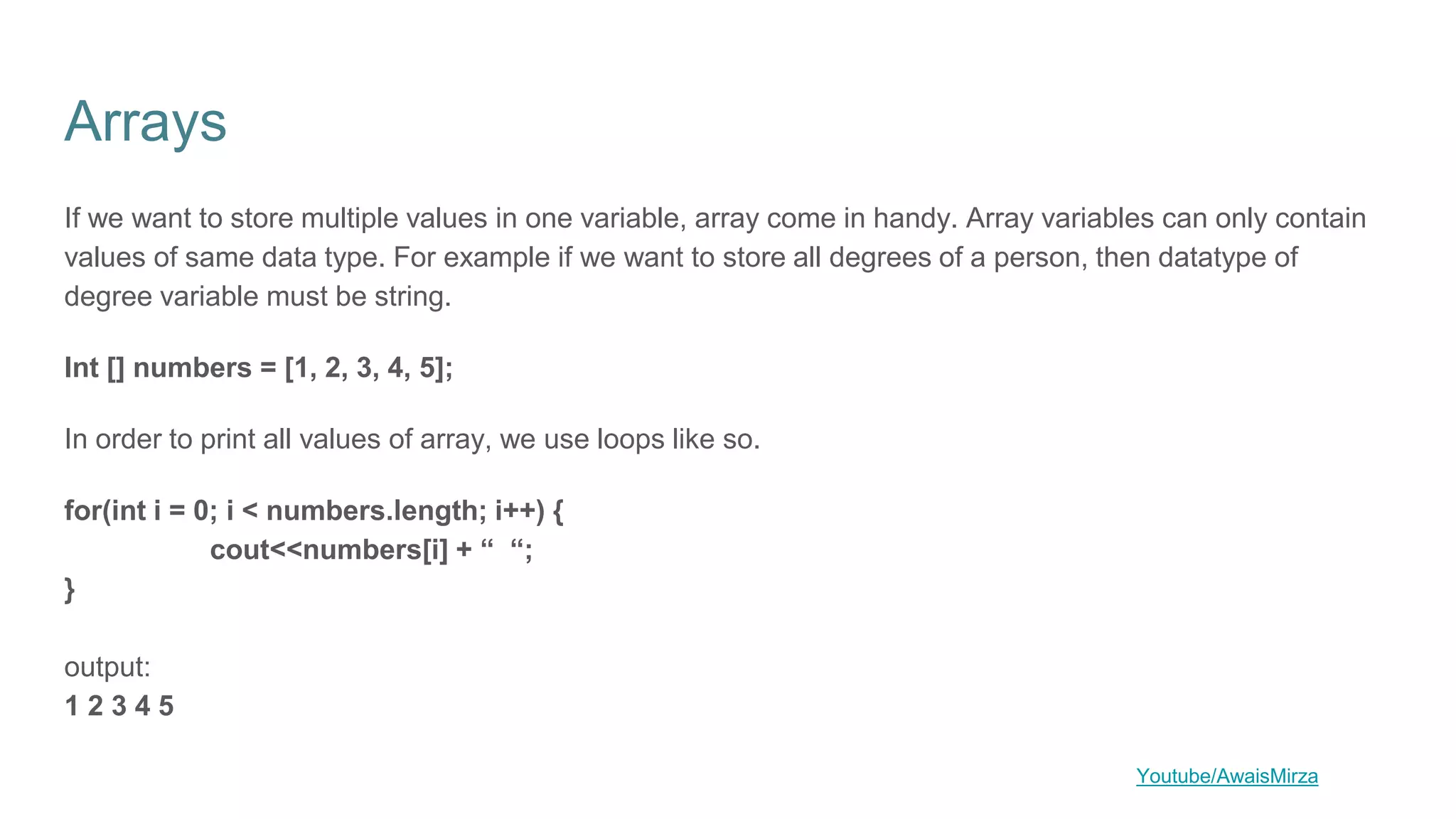 Arrays
If we want to store multiple values in one variable, array come in handy. Array variables can only contain
values of same data type. For example if we want to store all degrees of a person, then datatype of
degree variable must be string.
Int [] numbers = [1, 2, 3, 4, 5];
In order to print all values of array, we use loops like so.
for(int i = 0; i < numbers.length; i++) {
cout<<numbers[i] + “ “;
}
output:
1 2 3 4 5
Youtube/AwaisMirza
 
