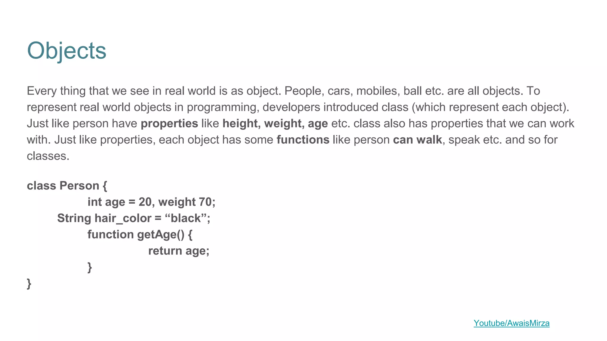 Objects
Every thing that we see in real world is as object. People, cars, mobiles, ball etc. are all objects. To
represent real world objects in programming, developers introduced class (which represent each object).
Just like person have properties like height, weight, age etc. class also has properties that we can work
with. Just like properties, each object has some functions like person can walk, speak etc. and so for
classes.
class Person {
int age = 20, weight 70;
String hair_color = “black”;
function getAge() {
return age;
}
}
Youtube/AwaisMirza
 