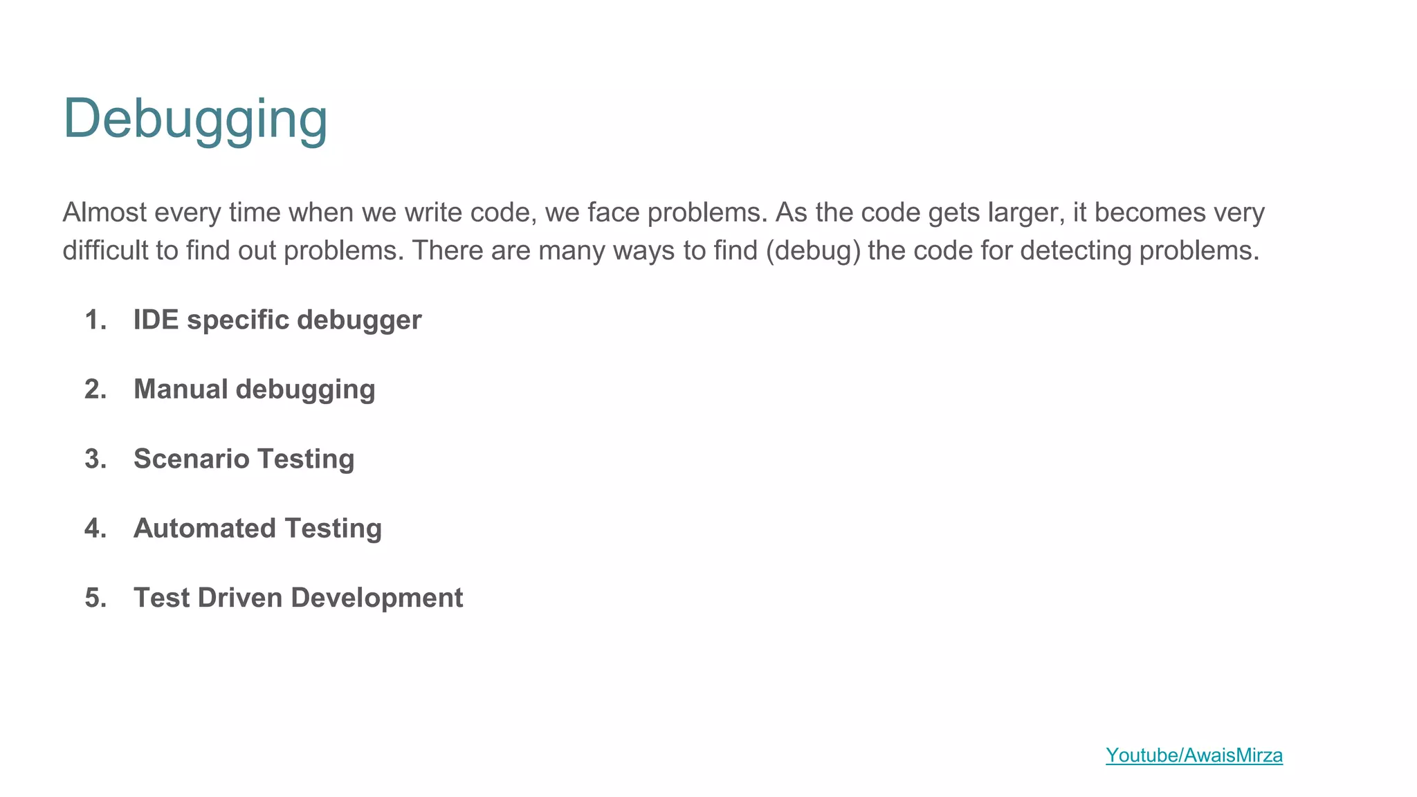 Debugging
Almost every time when we write code, we face problems. As the code gets larger, it becomes very
difficult to find out problems. There are many ways to find (debug) the code for detecting problems.
1. IDE specific debugger
2. Manual debugging
3. Scenario Testing
4. Automated Testing
5. Test Driven Development
Youtube/AwaisMirza
 