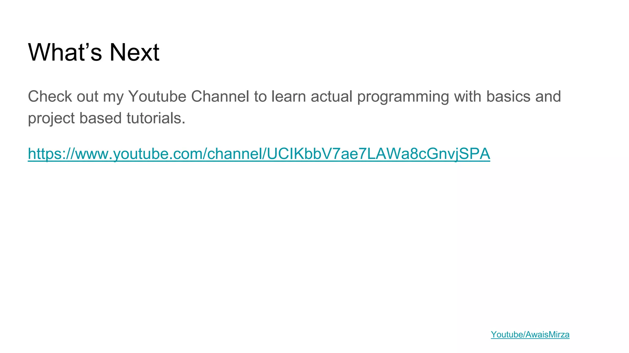What’s Next
Check out my Youtube Channel to learn actual programming with basics and
project based tutorials.
https://www.youtube.com/channel/UCIKbbV7ae7LAWa8cGnvjSPA
Youtube/AwaisMirza
 