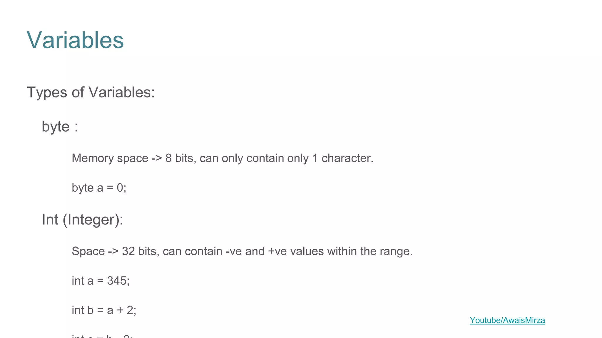 Variables
Types of Variables:
byte :
Memory space -> 8 bits, can only contain only 1 character.
byte a = 0;
Int (Integer):
Space -> 32 bits, can contain -ve and +ve values within the range.
int a = 345;
int b = a + 2;
Youtube/AwaisMirza
 
