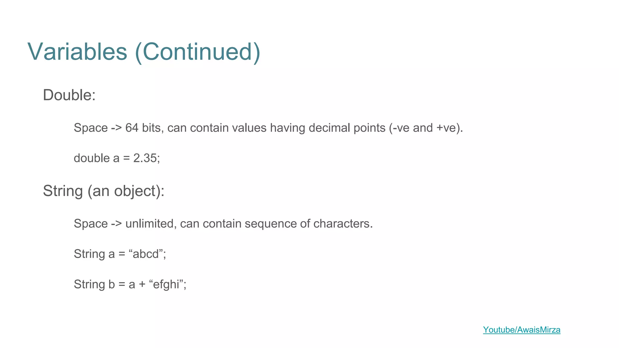 Variables (Continued)
Double:
Space -> 64 bits, can contain values having decimal points (-ve and +ve).
double a = 2.35;
String (an object):
Space -> unlimited, can contain sequence of characters.
String a = “abcd”;
String b = a + “efghi”;
Youtube/AwaisMirza
 