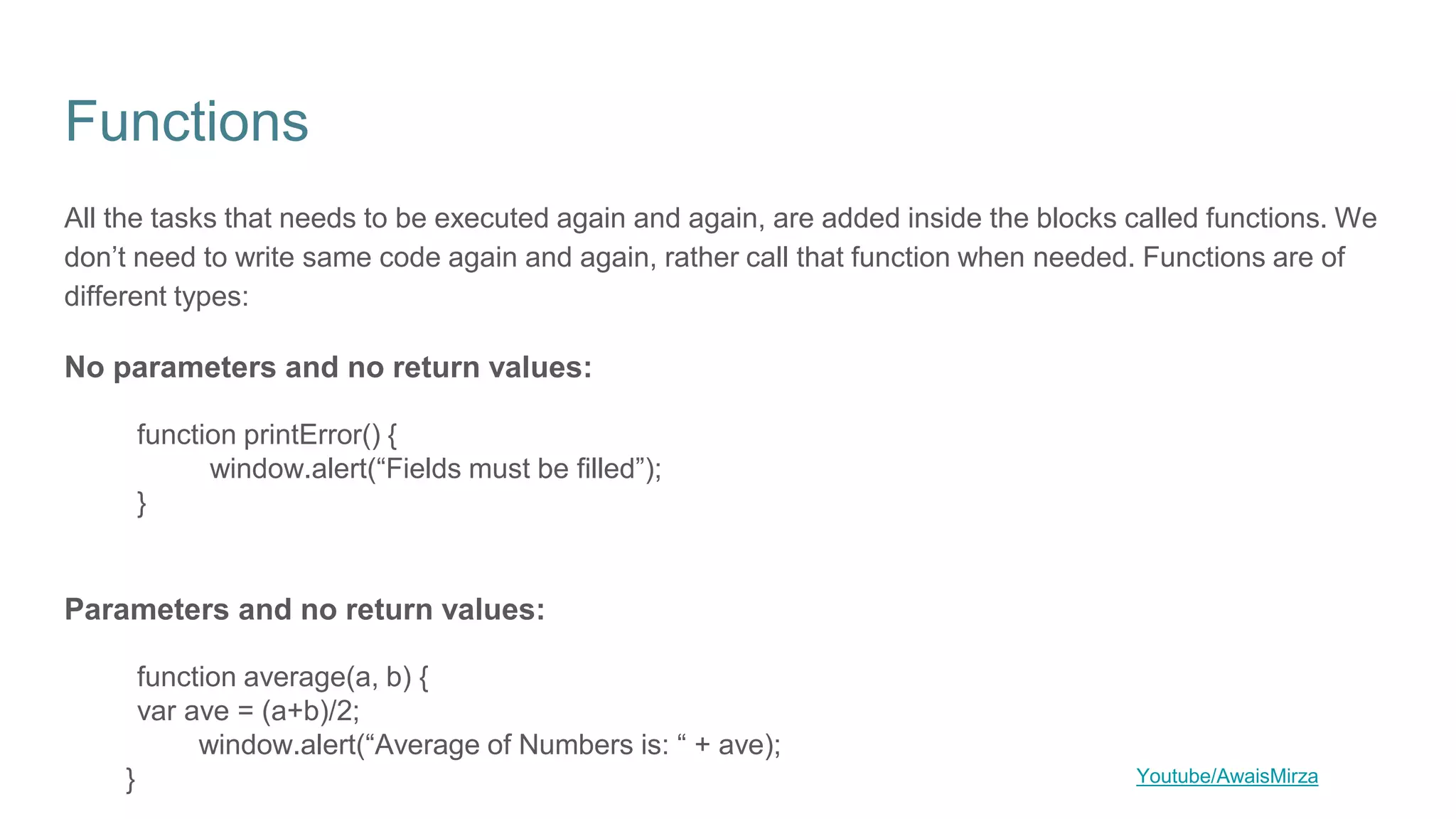 Functions
All the tasks that needs to be executed again and again, are added inside the blocks called functions. We
don’t need to write same code again and again, rather call that function when needed. Functions are of
different types:
No parameters and no return values:
function printError() {
window.alert(“Fields must be filled”);
}
Parameters and no return values:
function average(a, b) {
var ave = (a+b)/2;
window.alert(“Average of Numbers is: “ + ave);
} Youtube/AwaisMirza
 