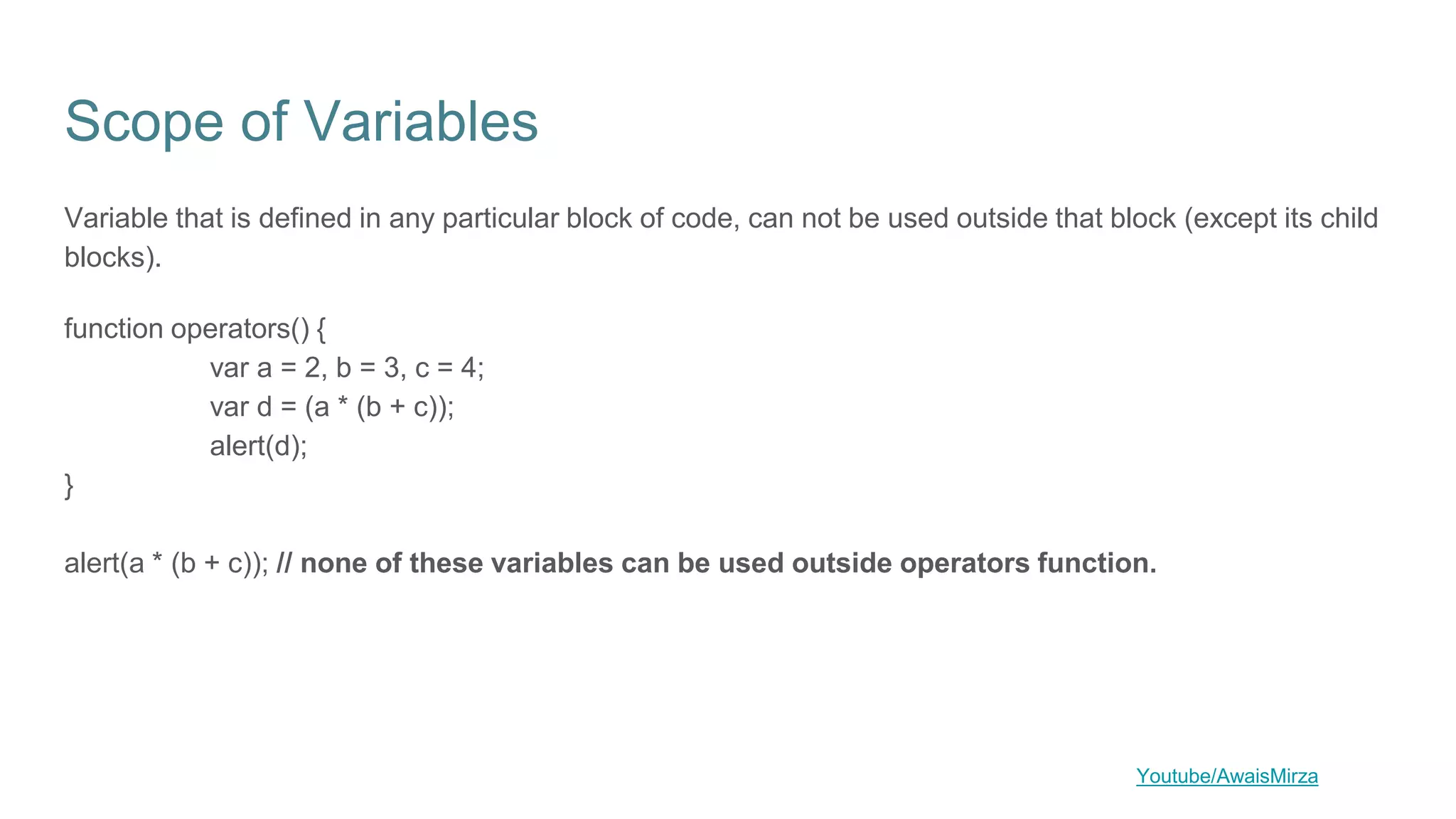 Scope of Variables
Variable that is defined in any particular block of code, can not be used outside that block (except its child
blocks).
function operators() {
var a = 2, b = 3, c = 4;
var d = (a * (b + c));
alert(d);
}
alert(a * (b + c)); // none of these variables can be used outside operators function.
Youtube/AwaisMirza
 