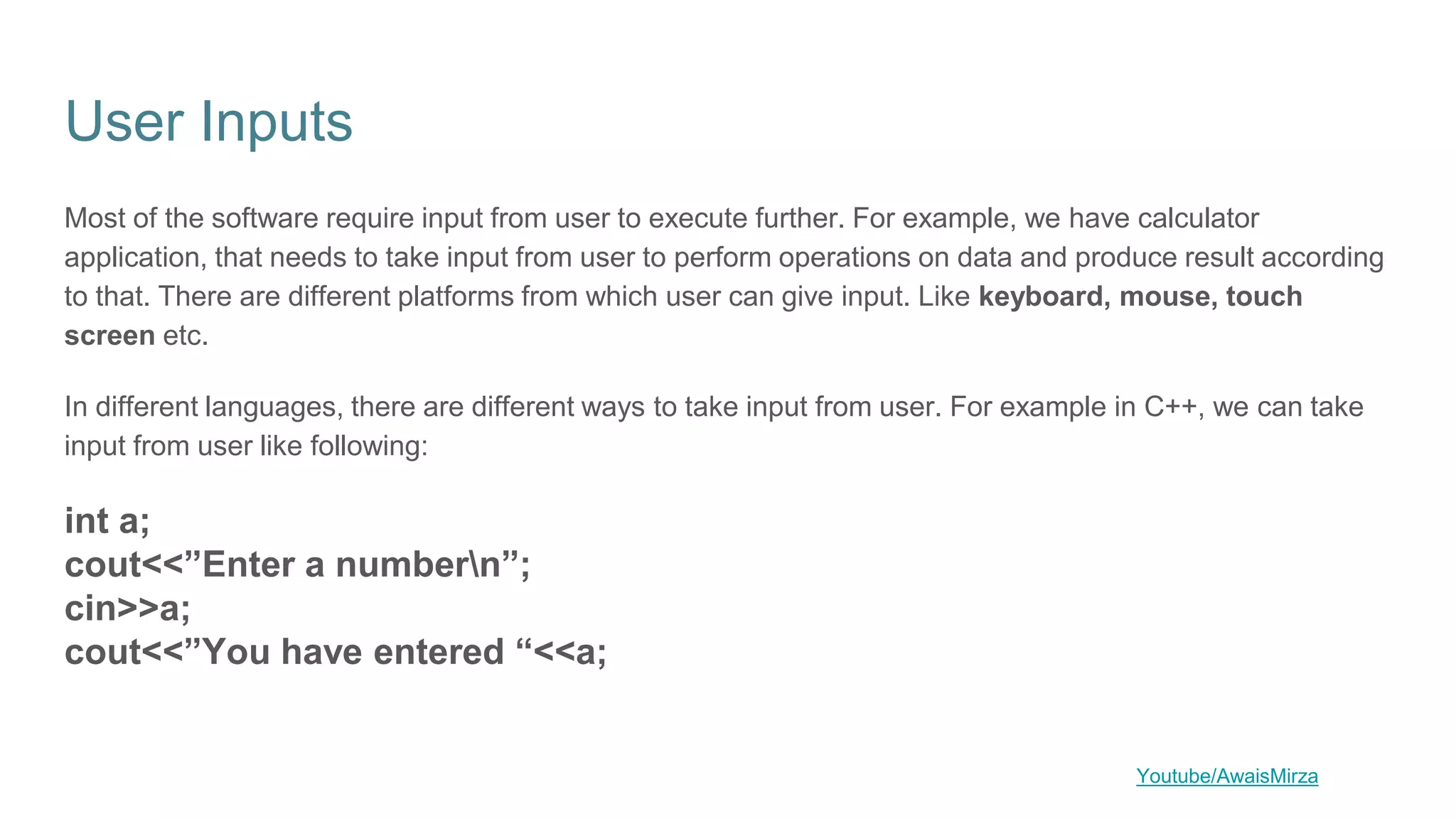 User Inputs
Most of the software require input from user to execute further. For example, we have calculator
application, that needs to take input from user to perform operations on data and produce result according
to that. There are different platforms from which user can give input. Like keyboard, mouse, touch
screen etc.
In different languages, there are different ways to take input from user. For example in C++, we can take
input from user like following:
int a;
cout<<”Enter a numbern”;
cin>>a;
cout<<”You have entered “<<a;
Youtube/AwaisMirza
 