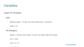 Variables
Types of Variables:
byte :
Memory space -> 8 bits, can only contain only 1 character.
byte a = 0;
Int (Integer):
Space -> 32 bits, can contain -ve and +ve values within the range.
int a = 345;
int b = a + 2;
Youtube/AwaisMirza
 