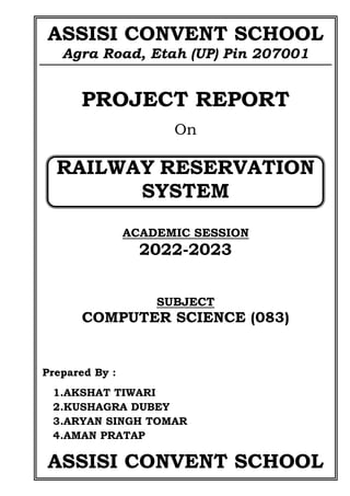 ASSISI CONVENT SCHOOL
Agra Road, Etah (UP) Pin 207001
PROJECT REPORT
On
RAILWAY RESERVATION
SYSTEM
ACADEMIC SESSION
2022-2023
SUBJECT
COMPUTER SCIENCE (083)
Prepared By :
1.AKSHAT TIWARI
2.KUSHAGRA DUBEY
3.ARYAN SINGH TOMAR
4.AMAN PRATAP
ASSISI CONVENT SCHOOL
 