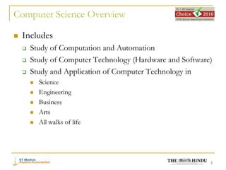 Computer Science Overview

   Includes
       Study of Computation and Automation
       Study of Computer Technology (Hardware and Software)
       Study and Application of Computer Technology in
           Science
           Engineering
           Business
           Arts
           All walks of life




                                                           2
 