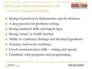 Skills and Aptitudes required to be
a Good Computer Scientist
   Strong foundation in Mathematics and the Sciences
   A deep passion for problem-solving
   Strong analytical skills and logical rigor
   Strong ‘create’ or ‘build’ instinct
   Ability to synthesize findings and develop hypotheses
   Tenacity, hard work, resilience
   Good communication skills – writing and speech
   Familiarity with programs and programming


                                                            3
 