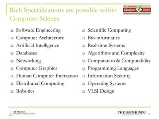 Rich Specializations are possible within
Computer Science
   Software Engineering            Scientific Computing
   Computer Architecture           Bio-informatics
   Artificial Intelligence         Real-time Systems
   Databases                       Algorithms and Complexity
   Networking                      Computation & Computability
   Computer Graphics               Programming Languages
   Human Computer Interaction      Information Security
   Distributed Computing           Operating Systems
   Robotics                        VLSI Design



                                                              4
 