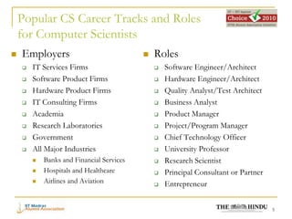 Popular CS Career Tracks and Roles
    for Computer Scientists
   Employers                                 Roles
       IT Services Firms                         Software Engineer/Architect
       Software Product Firms                    Hardware Engineer/Architect
       Hardware Product Firms                    Quality Analyst/Test Architect
       IT Consulting Firms                       Business Analyst
       Academia                                  Product Manager
       Research Laboratories                     Project/Program Manager
       Government                                Chief Technology Officer
       All Major Industries                      University Professor
           Banks and Financial Services          Research Scientist
           Hospitals and Healthcare              Principal Consultant or Partner
           Airlines and Aviation                 Entrepreneur


                                                                                     5
 