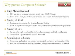 Why pursue Computer Science?
   High Market Demand
       48% increase in software jobs over next 5 years (CNN Money)
       In the next 4 years, 5.6 million jobs available but only 3.6 million qualified people
   Quality of Work
       Continuous opportunity for Creative Problem Solving
       Work in a global industry with world-class professionals; entrepreneurial possibility
   Quality of Life
       Careers offer high pay, flexibility, informal environment and high social esteem
       Global reach – you will travel and see the world
   Contribution to Society
       Computing applications can address human needs and improve the quality of life
       You can move between industry, academia, and government and make an impact




                                                                                                6
 