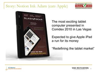 Story: Notion Ink Adam (eats Apple)


                         The most exciting tablet
                         computer presented in
                         Comdex 2010 in Las Vegas

                         Expected to give Apple iPad
                         a run for its money

                         “Redefining the tablet market”




                                                    7
 