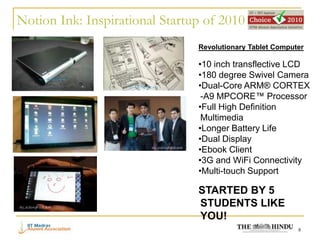 Notion Ink: Inspirational Startup of 2010
                                Revolutionary Tablet Computer

                                •10 inch transflective LCD
                                •180 degree Swivel Camera
                                •Dual-Core ARM® CORTEX
                                 -A9 MPCORE™ Processor
                                •Full High Definition
                                 Multimedia
                                •Longer Battery Life
                                •Dual Display
                                •Ebook Client
                                •3G and WiFi Connectivity
                                •Multi-touch Support

                                STARTED BY 5
                                STUDENTS LIKE
                                YOU!
                                                           8
 