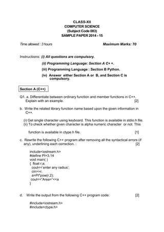 CLASS-XII 
COMPUTER SCIENCE 
(Subject Code 083) 
SAMPLE PAPER 2014 - 15 
Time allowed : 3 hours Maximum Marks: 70 
Instructions: (i) All questions are compulsory. 
(ii) Programming Language: Section A C+ +. 
(iii) Programming Language : Section B Python. 
(iv) Answer either Section A or B, and Section C is compulsory. 
Section A (C++) 
Q1. a. Differentiate between ordinary function and member functions in C++. 
Explain with an example. [2] 
b. Write the related library function name based upon the given information in 
C++. 
(i) Get single character using keyboard. This function is available in stdio.h file. 
(ii) To check whether given character is alpha numeric character or not. This 
function is available in ctype.h file. [1] 
c. Rewrite the following C++ program after removing all the syntactical errors (if 
any), underlining each correction. : [2] 
include<iostream.h> 
#define PI=3.14 
void main( ) 
{ float r;a; 
cout<<’enter any radius’; 
cin>>r; 
a=PI*pow(r,2); 
cout<<”Area=”<<a 
} 
d. Write the output from the following C++ program code: [2] 
#include<iostream.h> 
#include<ctype.h>  