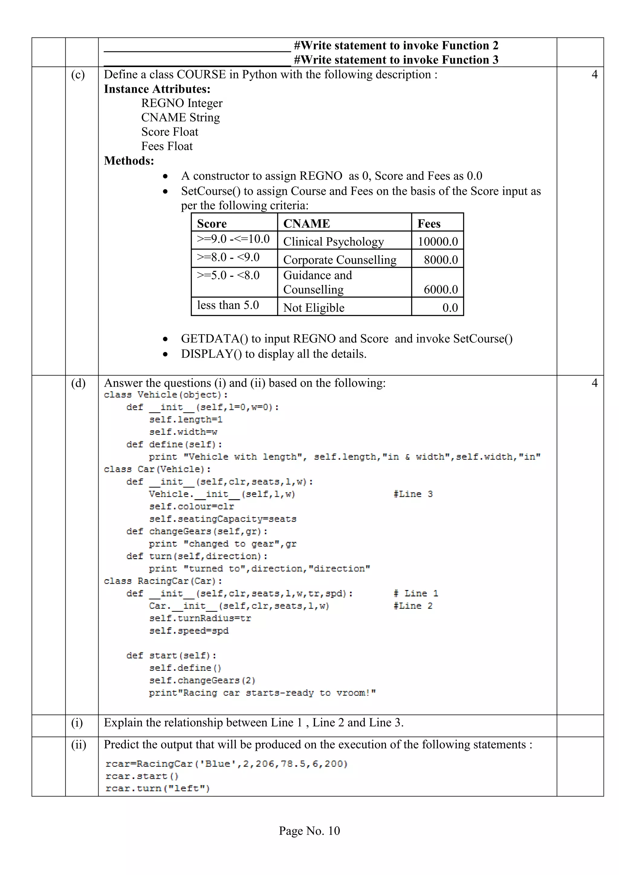 Page No. 10
______________________________ #Write statement to invoke Function 2
______________________________ #Write statement to invoke Function 3
(c) Define a class COURSE in Python with the following description :
Instance Attributes:
REGNO Integer
CNAME String
Score Float
Fees Float
Methods:
 A constructor to assign REGNO as 0, Score and Fees as 0.0
 SetCourse() to assign Course and Fees on the basis of the Score input as
per the following criteria:
Score CNAME Fees
>=9.0 -<=10.0 Clinical Psychology 10000.0
>=8.0 - <9.0 Corporate Counselling 8000.0
>=5.0 - <8.0 Guidance and
Counselling 6000.0
less than 5.0 Not Eligible 0.0
 GETDATA() to input REGNO and Score and invoke SetCourse()
 DISPLAY() to display all the details.
4
(d) Answer the questions (i) and (ii) based on the following: 4
(i) Explain the relationship between Line 1 , Line 2 and Line 3.
(ii) Predict the output that will be produced on the execution of the following statements :
 