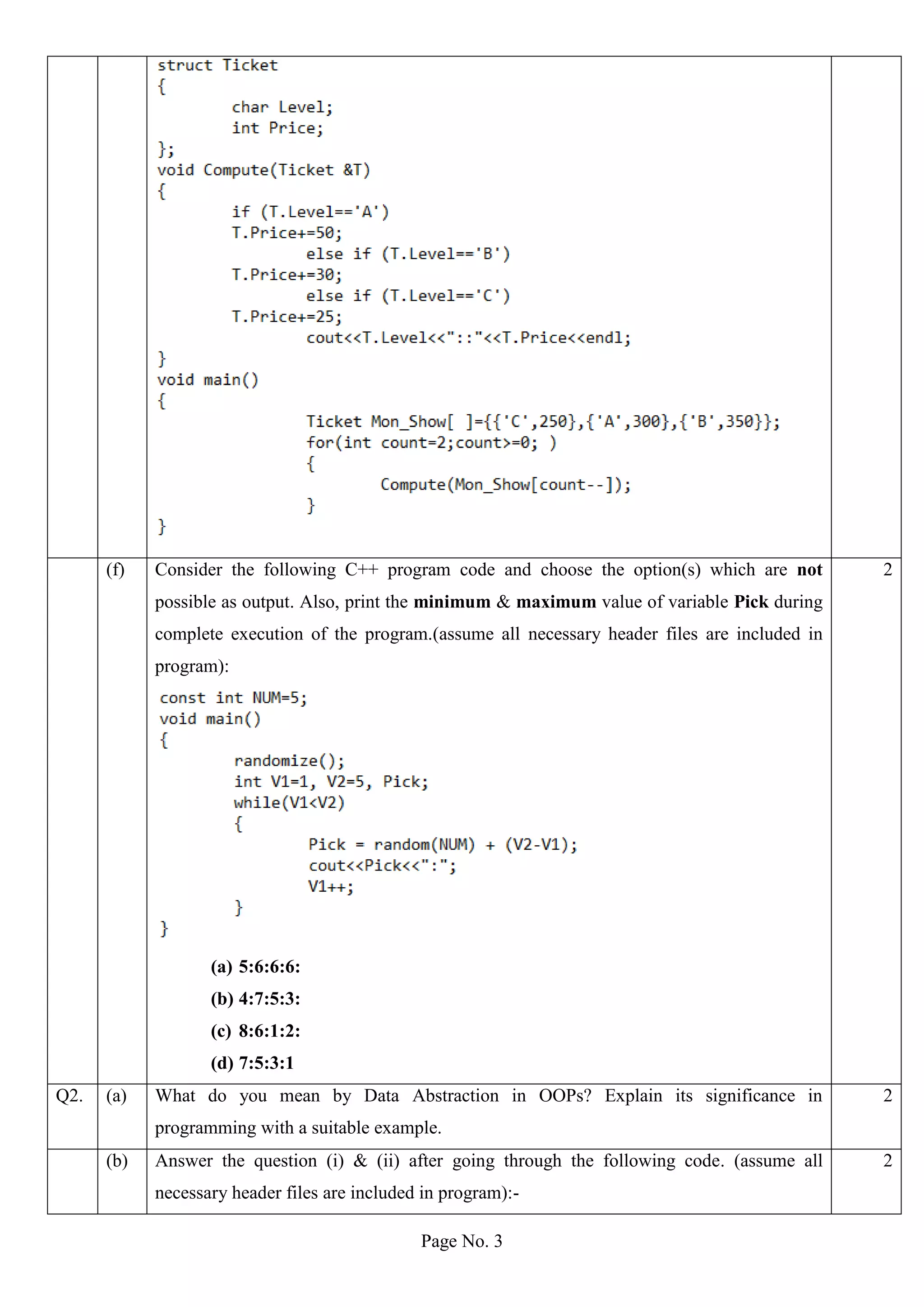 Page No. 3
(f) Consider the following C++ program code and choose the option(s) which are not
possible as output. Also, print the minimum & maximum value of variable Pick during
complete execution of the program.(assume all necessary header files are included in
program):
(a) 5:6:6:6:
(b) 4:7:5:3:
(c) 8:6:1:2:
(d) 7:5:3:1
2
Q2. (a) What do you mean by Data Abstraction in OOPs? Explain its significance in
programming with a suitable example.
2
(b) Answer the question (i) & (ii) after going through the following code. (assume all
necessary header files are included in program):-
2
 