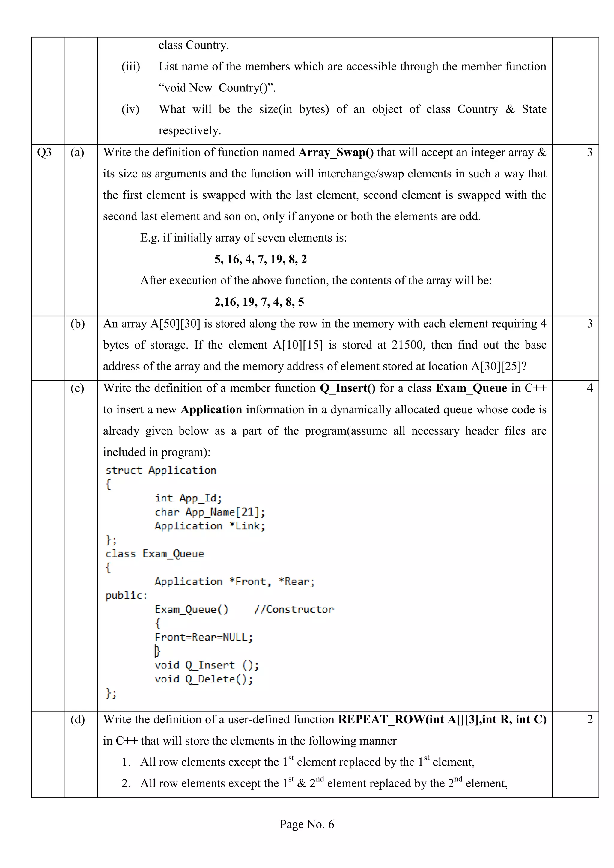 Page No. 6
class Country.
(iii) List name of the members which are accessible through the member function
“void New_Country()”.
(iv) What will be the size(in bytes) of an object of class Country & State
respectively.
Q3 (a) Write the definition of function named Array_Swap() that will accept an integer array &
its size as arguments and the function will interchange/swap elements in such a way that
the first element is swapped with the last element, second element is swapped with the
second last element and son on, only if anyone or both the elements are odd.
E.g. if initially array of seven elements is:
5, 16, 4, 7, 19, 8, 2
After execution of the above function, the contents of the array will be:
2,16, 19, 7, 4, 8, 5
3
(b) An array A[50][30] is stored along the row in the memory with each element requiring 4
bytes of storage. If the element A[10][15] is stored at 21500, then find out the base
address of the array and the memory address of element stored at location A[30][25]?
3
(c) Write the definition of a member function Q_Insert() for a class Exam_Queue in C++
to insert a new Application information in a dynamically allocated queue whose code is
already given below as a part of the program(assume all necessary header files are
included in program):
4
(d) Write the definition of a user-defined function REPEAT_ROW(int A[][3],int R, int C)
in C++ that will store the elements in the following manner
1. All row elements except the 1st
element replaced by the 1st
element,
2. All row elements except the 1st
& 2nd
element replaced by the 2nd
element,
2
 