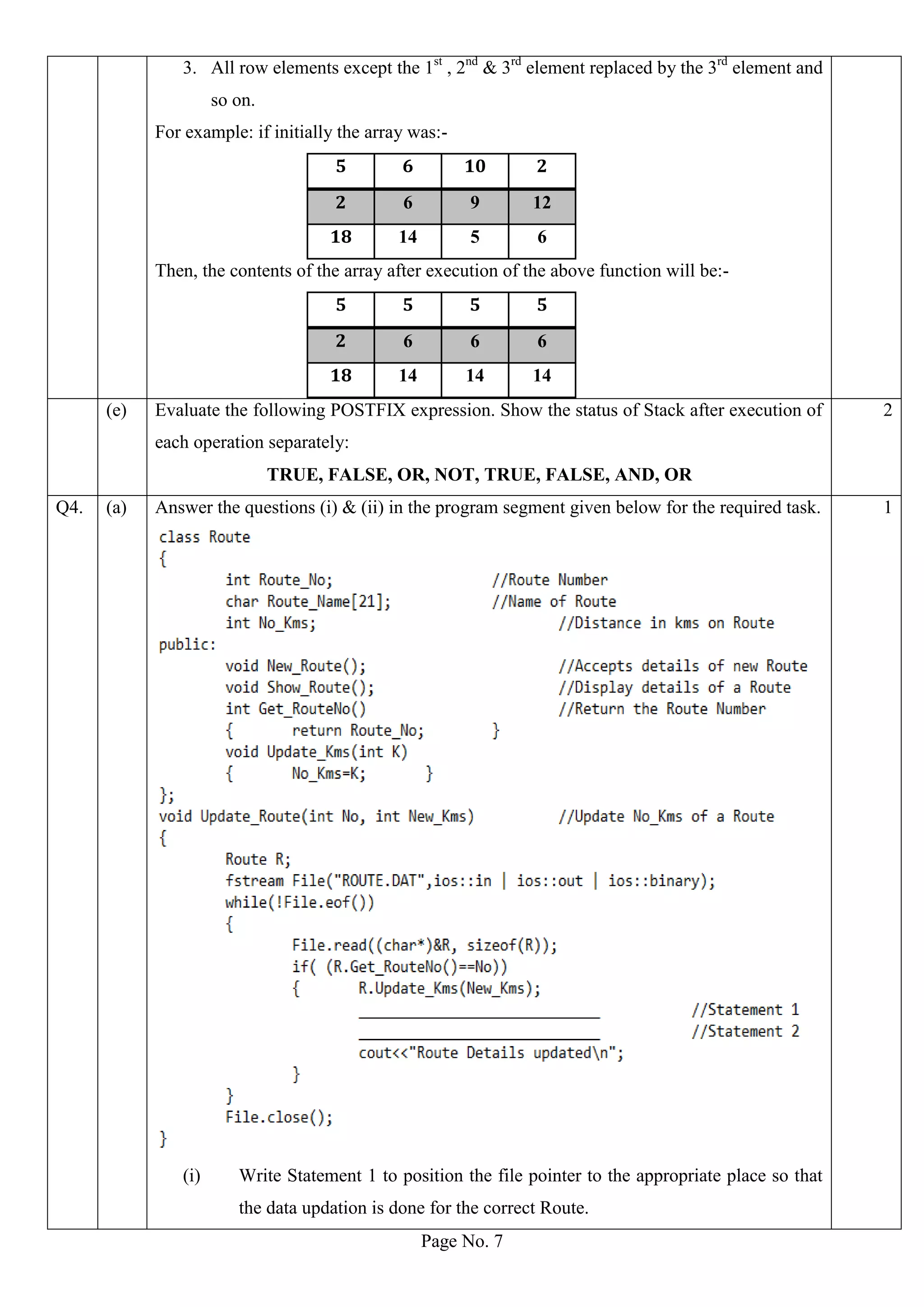 Page No. 7
3. All row elements except the 1st
, 2nd
& 3rd
element replaced by the 3rd
element and
so on.
For example: if initially the array was:-
5 6 10 2
2 6 9 12
18 14 5 6
Then, the contents of the array after execution of the above function will be:-
5 5 5 5
2 6 6 6
18 14 14 14
(e) Evaluate the following POSTFIX expression. Show the status of Stack after execution of
each operation separately:
TRUE, FALSE, OR, NOT, TRUE, FALSE, AND, OR
2
Q4. (a) Answer the questions (i) & (ii) in the program segment given below for the required task.
(i) Write Statement 1 to position the file pointer to the appropriate place so that
the data updation is done for the correct Route.
1
 