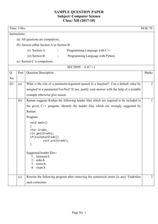 Page No. 1
SAMPLE QUESTION PAPER
Subject: Computer Science
Class: XII (2017-18)
Time: 3 Hrs. M.M.:70
Instructions:
(a) All questions are compulsory,
(b) Answer either Section A or Section B:
(i) Section A - Programming Language with C++
(ii) Section B - Programming Language with Python
(c) Section C is compulsory.
SECTION – A (C++)
Q.
No.
Part Question Description Marks
Q1. (a) What is the role of a parameter/argument passed in a function? Can a default value be
assigned to a parameter(Yes/No)? If yes, justify your answer with the help of a suitable
example otherwise give reason.
2
(b) Raman suggests Kishan the following header files which are required to be included in
the given C++ program. Identify the header files which are wrongly suggested by
Raman.
Program:
Suggested header files:-
1. iostream.h
2. stdio.h
3. conio.h
4. ctype.h
1
(c) Rewrite the following program after removing the syntactical errors (is any). Underline
each correction.
2
 