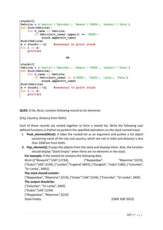 107 | P a g e
QUES: A list, NList, contains following record as list elements:
[City, Country, distance from Delhi]
Each of these records are nested together to form a nested list. Write the following user
defined functions in Python to perform the specified operations on the stack named travel.
i. Push_element(NList): It takes the nested list as an argument and pushes a list object
containing name of the city and country, which are not in India and distance is less
than 3500 km from Delhi.
ii. Pop_element(): It pops the objects from the stack and displays them. Also, the function
should display “Stack Empty” when there are no elements in the stack.
For example: If the nested list contains the following data:
NList=[[“Newyork”,”USA”,11734], [“Naypyidaw”, “Myanmar”,3219],
[“Dubai”,”UAE”,2194], [“London”,”England”,6693], [“Gangtok”, “India”,1580], [“Columbo”,
”Sri Lanka”, 3405]]
The stack should contain:
[“Naypyidaw”, “Myanmar”,3219], [“Dubai”,”UAE”,2194], [“Columbo”, ”Sri Lanka”, 3405]
The output should be:
[“Columbo”, ”Sri Lanka”, 3405]
[“Dubai”,”UAE”,2194]
[“Naypyidaw”, “Myanmar”,3219]
Stack Empty [CBSE SQP 2023]
 