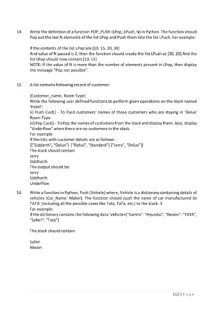 112 | P a g e
14 Write the definition of a function POP_PUSH (LPop, LPush, N) in Python. The function should
Pop out the last N elements of the list LPop and Push them into the list LPush. For example:
If the contents of the list LPop are [10, 15, 20, 30]
And value of N passed is 2, then the function should create the list LPush as [30, 20] And the
list LPop should now contain [10, 15]
NOTE: If the value of N is more than the number of elements present in LPop, then display
the message "Pop not possible".
15 A list contains following record of customer:
[Customer_name, Room Type]
Write the following user defined functions to perform given operations on the stack named
'Hotel':
(i) Push Cust() - To Push customers' names of those customers who are staying in 'Delux'
Room Type.
(ii) Pop Cust() - To Pop the names of customers from the stack and display them. Also, display
"Underflow" when there are no customers in the stack.
For example:
If the lists with customer details are as follows:
[["Siddarth", "Delux"] ["Rahul", "Standard"] ["Jerry", "Delux"]]
The stack should contain
Jerry
Siddharth
The output should be:
Jerry
Siddharth
Underflow
16 Write a function in Python, Push (Vehicle) where, Vehicle is a dictionary containing details of
vehicles (Car_Name: Maker). The function should push the name of car manufactured by
TATA' (including all the possible cases like Tata, TaTa, etc.) to the stack. 3
For example:
If the dictionary contains the following data: Vehicle=("Santro": "Hyundai", "Nexon": "TATA",
"Safari": "Tata"}
The stack should contain
Safari
Nexon
 