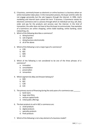 144 | P a g e
G. E-business, commonly known as electronic or online business is a business where an
online transaction takes place. In this transaction process, the buyer and the seller do
not engage personally, but the sale happens through the internet. In 1996, Intel’s
marketing and internet team coined the term “E-business. E-Commerce stands for
electronic commerce and is a process through which an individual can buy, sell, deal,
order and pay for the products and services over the internet. In this kind of
transaction, the seller does not have to face the buyer to communicate. Few examples
of e-commerce are online shopping, online ticket booking, online banking, social
networking, etc.
1. Which of the following describes e-commerce?
a. doing business
b. sale of goods
c. doing business electronically
d. all of the above
2. Which of the following is not a major type of e-commerce?
a. C2B
b. B2C
c. B2B
d. C2C
3. Which of the following is not considered to be one of the three phrases of e-
commerce?
a. innovation
b. consolidation
c. preservation
d. reinvention
4. Which segment do eBay and Amazon belong to?
a. B2B
b. B2C
c. C2B
d. C2C
5. The primary source of financing during the early years of e-commerce was _______
a. bank loans
b. large retail films
c. venture capital funds
d. initial public offerings
6. The best products to sell in B2C e-commerce are:
a. small products
b. digital products
c. specialty products
d. fresh products
7. Which of the following is not a key element of a business model?
 