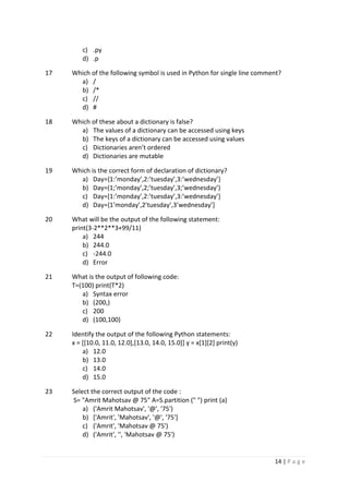 14 | P a g e
c) .py
d) .p
17 Which of the following symbol is used in Python for single line comment?
a) /
b) /*
c) //
d) #
18 Which of these about a dictionary is false?
a) The values of a dictionary can be accessed using keys
b) The keys of a dictionary can be accessed using values
c) Dictionaries aren’t ordered
d) Dictionaries are mutable
19 Which is the correct form of declaration of dictionary?
a) Day={1:’monday’,2:’tuesday’,3:’wednesday’}
b) Day=(1;’monday’,2;’tuesday’,3;’wednesday’)
c) Day=[1:’monday’,2:’tuesday’,3:’wednesday’]
d) Day={1’monday’,2’tuesday’,3’wednesday’]
20 What will be the output of the following statement:
print(3-2**2**3+99/11)
a) 244
b) 244.0
c) -244.0
d) Error
21 What is the output of following code:
T=(100) print(T*2)
a) Syntax error
b) (200,)
c) 200
d) (100,100)
22 Identify the output of the following Python statements:
x = [[10.0, 11.0, 12.0],[13.0, 14.0, 15.0]] y = x[1][2] print(y)
a) 12.0
b) 13.0
c) 14.0
d) 15.0
23 Select the correct output of the code :
S= "Amrit Mahotsav @ 75" A=S.partition (" ") print (a)
a) ('Amrit Mahotsav', '@', '75')
b) ['Amrit', 'Mahotsav', '@', '75']
c) ('Amrit', 'Mahotsav @ 75')
d) ('Amrit', '', 'Mahotsav @ 75')
 