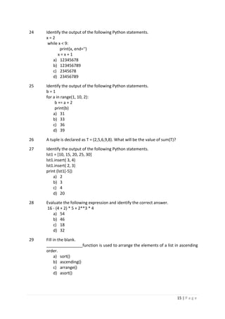 15 | P a g e
24 Identify the output of the following Python statements.
x = 2
while x < 9:
print(x, end='')
x = x + 1
a) 12345678
b) 123456789
c) 2345678
d) 23456789
25 Identify the output of the following Python statements.
b = 1
for a in range(1, 10, 2):
b += a + 2
print(b)
a) 31
b) 33
c) 36
d) 39
26 A tuple is declared as T = (2,5,6,9,8). What will be the value of sum(T)?
27 Identify the output of the following Python statements.
lst1 = [10, 15, 20, 25, 30]
lst1.insert( 3, 4)
lst1.insert( 2, 3)
print (lst1[-5])
a) 2
b) 3
c) 4
d) 20
28 Evaluate the following expression and identify the correct answer.
16 - (4 + 2) * 5 + 2**3 * 4
a) 54
b) 46
c) 18
d) 32
29 Fill in the blank.
________________function is used to arrange the elements of a list in ascending
order.
a) sort()
b) ascending()
c) arrange()
d) asort()
 