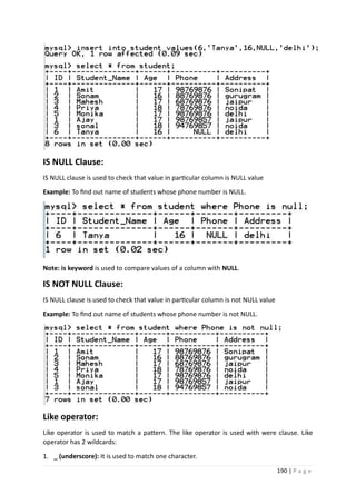 190 | P a g e
IS NULL Clause:
IS NULL clause is used to check that value in particular column is NULL value
Example: To find out name of students whose phone number is NULL.
Note: is keyword is used to compare values of a column with NULL.
IS NOT NULL Clause:
IS NULL clause is used to check that value in particular column is not NULL value
Example: To find out name of students whose phone number is not NULL.
Like operator:
Like operator is used to match a pattern. The like operator is used with were clause. Like
operator has 2 wildcards:
1. _ (underscore): It is used to match one character.
 