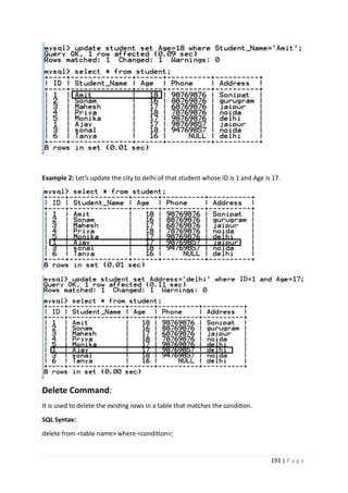 193 | P a g e
Example 2: Let’s update the city to delhi of that student whose ID is 1 and Age is 17.
Delete Command:
It is used to delete the existing rows in a table that matches the condition.
SQL Syntax:
delete from <table name> where <condition>;
 